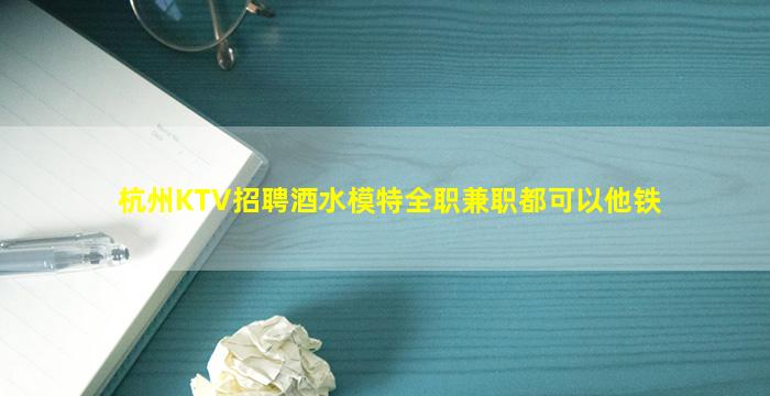 杭州KTV招聘酒水模特全职兼职都可以他铁